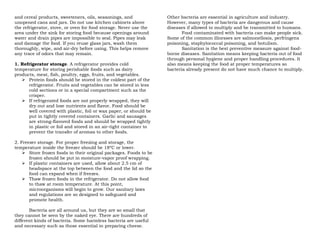 and cereal products, sweeteners, oils, seasonings, and
unopened cans and jars. Do not use kitchen cabinets above
the refrigerator, stove, or oven for food storage. Never use the
area under the sink for storing food because openings around
water and drain pipes are impossible to seal. Pipes may leak
and damage the food. If you reuse glass jars, wash them
thoroughly, wipe, and air-dry before using. This helps remove
any trace of odors that may remain.
1. Refrigerator storage. A refrigerator provides cold
temperature for storing perishable foods such as dairy
products, meat, fish, poultry, eggs, fruits, and vegetables.
 Protein foods should be stored in the coldest part of the
refrigerator. Fruits and vegetables can be stored in less
cold sections or in a special compartment such as the
crisper.
 If refrigerated foods are not properly wrapped, they will
dry out and lose nutrients and flavor. Food should be
well covered with plastic, foil or wax paper, or should be
put in tightly covered containers. Garlic and sausages
are strong-flavored foods and should be wrapped tightly
in plastic or foil and stored in an air-tight container to
prevent the transfer of aromas to other foods.
2. Freezer storage. For proper freezing and storage, the
temperature inside the freezer should be 18ºC or lower.
 Store frozen foods in their original packages. Foods to be
frozen should be put in moisture-vapor proof wrapping.
 If plastic containers are used, allow about 2.5 cm of
headspace at the top between the food and the lid so the
food can expand when if freezes.
 Thaw frozen foods in the refrigerator. Do not allow food
to thaw at room temperature. At this point,
microorganisms will begin to grow. Our sanitary laws
and regulations are so designed to safeguard and
promote health.
Bacteria are all around us, but they are so small that
they cannot be seen by the naked eye. There are hundreds of
different kinds of bacteria. Some harmless bacteria are useful
and necessary such as those essential in preparing cheese.
Other bacteria are essential in agriculture and industry.
However, many types of bacteria are dangerous and cause
diseases if allowed to multiply and be transmitted to humans.
Food contaminated with bacteria can make people sick.
Some of the common illnesses are salmonellosis, perfringens
poisoning, staphylococcal poisoning, and botulism.
Sanitation is the best preventive measure against food-
borne diseases. Sanitation means keeping bacteria out of food
through personal hygiene and proper handling procedures. It
also means keeping the food at proper temperatures so
bacteria already present do not have much chance to multiply.
 