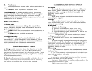 B. Tenderness
Marbling separates muscle fibers, making meat easier to
chew.
C. Flavor-Fat is the main source of flavor in meat.
4.Carbohydrates - it plays a necessary part in the complex
reaction, called the MAILLARD REACTION, which takes place
when meats are browned by roasting, broiling or sautéing.
Without carbohydrates, desirable flavor-appearance of browned
meats would not be achieved.
STRUCTURE OF MEAT
1.Muscle fibers
Lean meat is composed of long, thin muscle fibers
bound together in bundles. These determine the texture or
grain of a piece of meat.
•Fine-grained meat is composed of small fibers bound in
small fibers.
•Course-textured meat has large fibers.
2.Connective tissue
These are network of proteins that bind the muscle
fibers together. Connective tissue is tough. Meats are high in
connective tissue if the muscles are more exercised like meat
from legs and the meat comes from older animals.
KINDS OF CONNECTIVE TISSUE
a. Collagen-white connective tissue that dissolves or breaks
down by long, slow cooking with liquid. Moist-heat cooking
methods at low temperature are not effective for turning a meat
high in connective tissue into a tender, juicy finished product.
Acid helps dissolve collagen.
b. Elastin-yellow connective tissue and is not broken down in
cooking. Tenderizing can be accomplished only by removing
the elastin, by pounding and by slicing and grinding.
BASIC PREPARATION METHODS OF MEAT
1.Washing
Generally, the only occasion in which you will have to
wash meat is when it comes into contact with blood during
preparation. After washing, dry the food thoroughly with
absorbent kitchen paper.
2.Skinning
Most of the meat you dealt with has been already
skinned by the supplier.
3.Dicing
Meat are diced when it is cut into cubes for various
types of casseroles, stems, curries and dishes such as steak,
kidney pie and pudding.
4.Trimming
Reasons for Trimming:
a. Improve the appearance of the cut or joint
b. Leave as much of the meat intact as possible.
c. Leave an even thickness of fat (where fat is to be left.
How much fat you trim off will
depend on the type of meat, preference, and the
cooking process to be used.
d. Remove as much gristles and sinews as possible.
5.Slicing
It is the cutting of meat by determining the direction of
the grain (the muscle fibers), and cut across the grain. This is
particularly important with tougher cuts such as steak, in
which the grain is also quite obvious. You slice meat with-
instead of against the grain.
6.Seasoning
It is the addition of salt and white or black pepper to improve
the flavor of food.
a. Use white pepper or cayenne pepper on food which you
want to keep attractive with white
color.
b. Add salt to roast and grill after the meat has browned.
Adding salt before cooking will extract
the juices of the meat to the surface, and slows down the
browning reactions (which need
high temperature and dry heat).
 