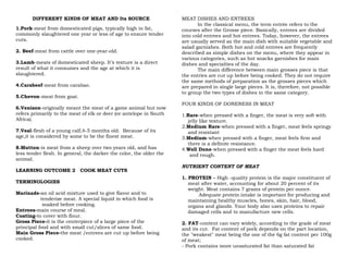 DIFFERENT KINDS OF MEAT AND Its SOURCE
1.Pork-meat from domesticated pigs, typically high in fat,
commonly slaughtered one year or less of age to ensure tender
cuts.
2. Beef-meat from cattle over one-year-old.
3.Lamb-meats of domesticated sheep. It’s texture is a direct
result of what it consumes and the age at which it is
slaughtered.
4.Carabeef-meat from carabao.
5.Chevon-meat from goat.
6.Venison-originally meant the meat of a game animal but now
refers primarily to the meat of elk or deer (or antelope in South
Africa).
7.Veal-flesh of a young calf,4-5 months old. Because of its
age,it is considered by some to be the finest meat.
8.Mutton-is meat from a sheep over two years old, and has
less tender flesh. In general, the darker the color, the older the
animal.
LEARNING OUTCOME 2 COOK MEAT CUTS
TERMINOLOGIES
Marinade-an oil acid mixture used to give flavor and to
tenderize meat. A special liquid in which food is
soaked before cooking.
Entrees-main course of meal.
Coating-to cover with flour.
Gross Piece-it is the centerpiece of a large piece of the
principal food and with small cut/slices of same food.
Main Gross Piece-the meat /entrees are cut up before being
cooked.
MEAT DISHES AND ENTREES
In the classical menu, the term entrée refers to the
courses after the Grosse piece. Basically, entrees are divided
into cold entrees and hot entrees. Today, however, the entrees
are usually served as the main dish with suitable vegetable and
salad garnishes. Both hot and cold entrees are frequently
described as simple dishes on the menu, where they appear in
various categories, such as hot snacks garnishes for main
dishes and specialties of the day.
The main difference between main grosses piece is that
the entries are cut up before being cooked. They do not require
the same methods of preparation as the grosses pieces which
are prepared in single large pieces. It is, therefore, not possible
to group the two types of dishes in the same category.
FOUR KINDS OF DONENESS IN MEAT
1.Rare-when pressed with a finger, the meat is very soft with
jelly like texture.
2.Medium Rare-when pressed with a finger, meat feels springy
and resistant
3.Medium-when pressed with a finger, meat feels firm and
there is a definite resistance.
4.Well Done-when pressed with a finger the meat feels hard
and rough.
NUTRIENT CONTENT OF MEAT
1. PROTEIN – High -quality protein is the major constituent of
meat after water, accounting for about 20 percent of its
weight. Meat contains 7 grams of protein per ounce.
Adequate protein intake is important for producing and
maintaining healthy muscles, bones, skin, hair, blood,
organs and glands. Your body also uses proteins to repair
damaged cells and to manufacture new cells.
2. FAT-content can vary widely, according to the grade of meat
and its cut. Fat content of pork depends on the part location,
the "weakest" meat being the one of the 6g fat content per 100g
of meat;
- Pork contains more unsaturated fat than saturated fat
 