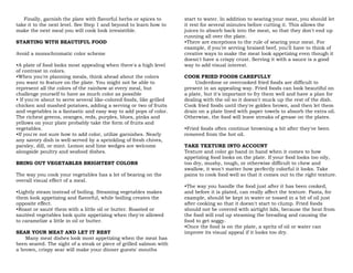 Finally, garnish the plate with flavorful herbs or spices to
take it to the next level. See Step 1 and beyond to learn how to
make the next meal you will cook look irresistible.
STARTING WITH BEAUTIFUL FOOD
Avoid a monochromatic color scheme
•A plate of food looks most appealing when there's a high level
of contrast in colors.
•When you're planning meals, think ahead about the colors
you want to feature on the plate. You might not be able to
represent all the colors of the rainbow at every meal, but
challenge yourself to have as much color as possible
• If you're about to serve several like-colored foods, like grilled
chicken and mashed potatoes, adding a serving or two of fruits
and vegetables is a fantastic and easy way to add pops of color.
The richest greens, oranges, reds, purples, blues, pinks and
yellows on your plate probably take the form of fruits and
vegetables.
•If you're not sure how to add color, utilize garnishes. Nearly
any savory dish is well-served by a sprinkling of fresh chives,
parsley, dill, or mint. Lemon and lime wedges are welcome
alongside poultry and seafood dishes.
BRING OUT VEGETABLES BRIGHTEST COLORS
The way you cook your vegetables has a lot of bearing on the
overall visual effect of a meal.
•Lightly steam instead of boiling. Steaming vegetables makes
them look appetizing and flavorful, while boiling creates the
opposite effect.
•Roast or sauté them with a little oil or butter. Roasted or
sautéed vegetables look quite appetizing when they're allowed
to caramelize a little in oil or butter.
SEAR YOUR MEAT AND LET IT REST
Many meat dishes look most appetizing when the meat has
been seared. The sight of a steak or piece of grilled salmon with
a brown, crispy sear will make your dinner guests' mouths
start to water. In addition to searing your meat, you should let
it rest for several minutes before cutting it. This allows the
juices to absorb back into the meat, so that they don't end up
running all over the plate.
•There are exceptions to the rule of searing your meat. For
example, if you're serving braised beef, you'll have to think of
creative ways to make the meat look appetizing even though it
doesn't have a crispy crust. Serving it with a sauce is a good
way to add visual interest.
COOK FRIED FOODS CAREFULLY
Underdone or overcooked fried foods are difficult to
present in an appealing way. Fried foods can look beautiful on
a plate, but it's important to fry them well and have a plan for
dealing with the oil so it doesn't muck up the rest of the dish.
Cook fried foods until they're golden brown, and then let them
drain on a plate lined with paper towels to absorb the extra oil.
Otherwise, the food will leave streaks of grease on the plates.
•Fried foods often continue browning a bit after they've been
removed from the hot oil.
TAKE TEXTURE INTO ACCOUNT
Texture and color go hand in hand when it comes to how
appetizing food looks on the plate. If your food looks too oily,
too dry, mushy, tough, or otherwise difficult to chew and
swallow, it won't matter how perfectly colorful it looks. Take
pains to cook food well so that it comes out to the right texture.
•The way you handle the food just after it has been cooked,
and before it is plated, can really affect the texture. Pasta, for
example, should be kept in water or tossed in a bit of oil just
after cooking so that it doesn't start to clump. Fried foods
should not be covered with airtight lids, because the heat from
the food will end up steaming the breading and causing the
food to get soggy.
•Once the food is on the plate, a spritz of oil or water can
improve its visual appeal if it looks too dry.
 