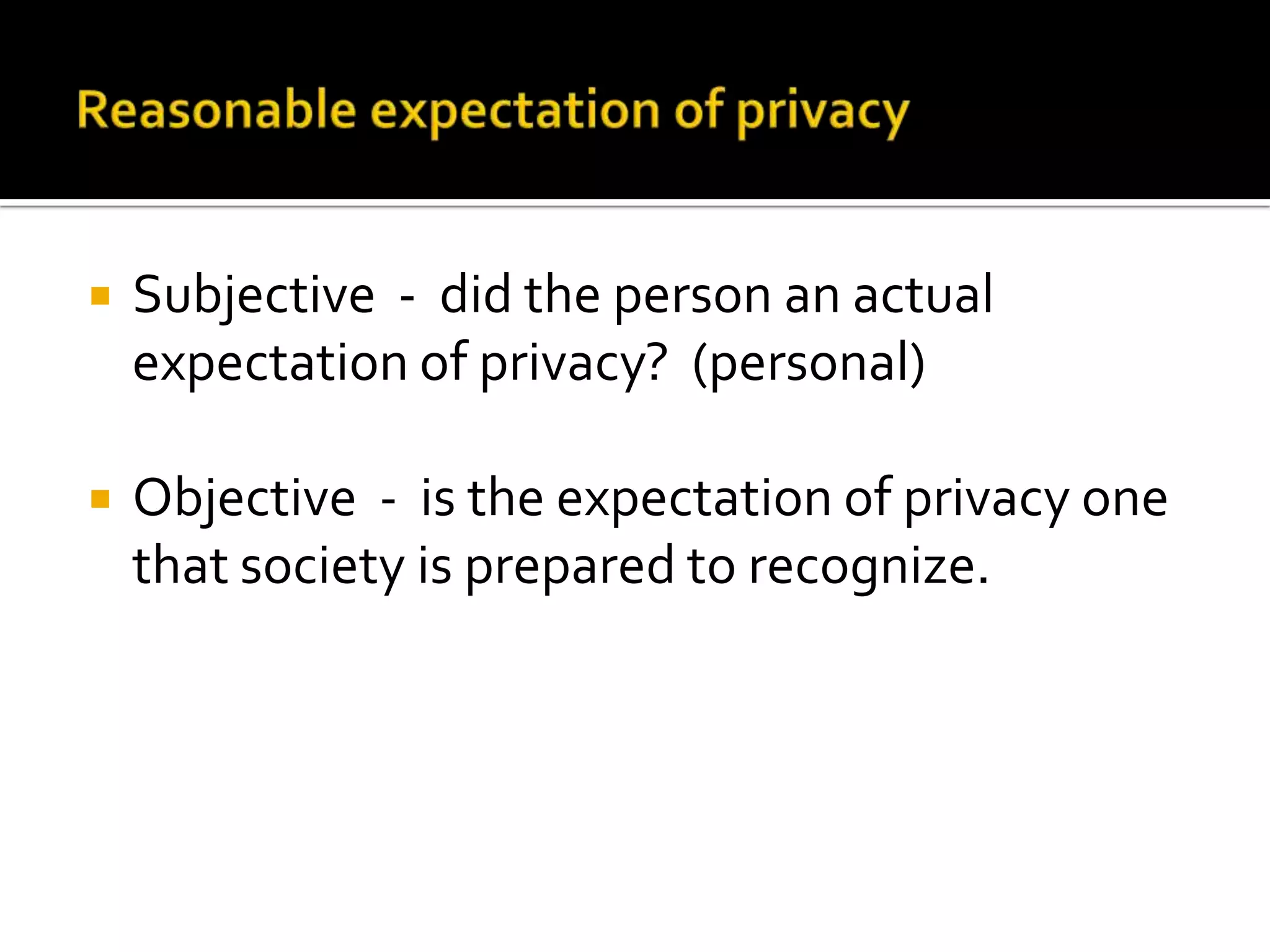Reasonable expectation of privacySubjective  -  did the person an actual expectation of privacy?  (personal)Objective  -  is the expectation of privacy one that society is prepared to recognize. 
