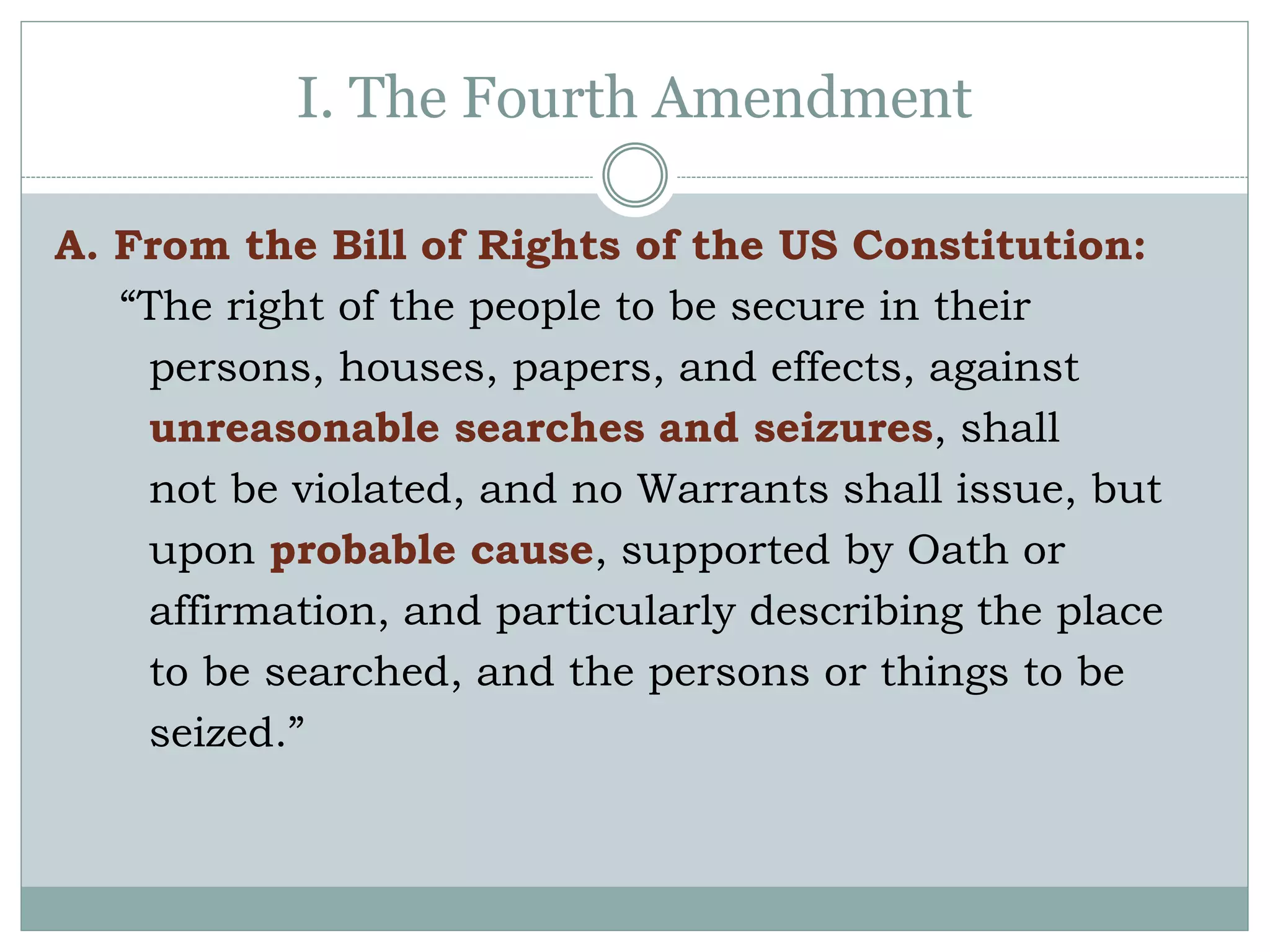 I. The Fourth Amendment
A. From the Bill of Rights of the US Constitution:
“The right of the people to be secure in their
persons, houses, papers, and effects, against
unreasonable searches and seizures, shall
not be violated, and no Warrants shall issue, but
upon probable cause, supported by Oath or
affirmation, and particularly describing the place
to be searched, and the persons or things to be
seized.”
 