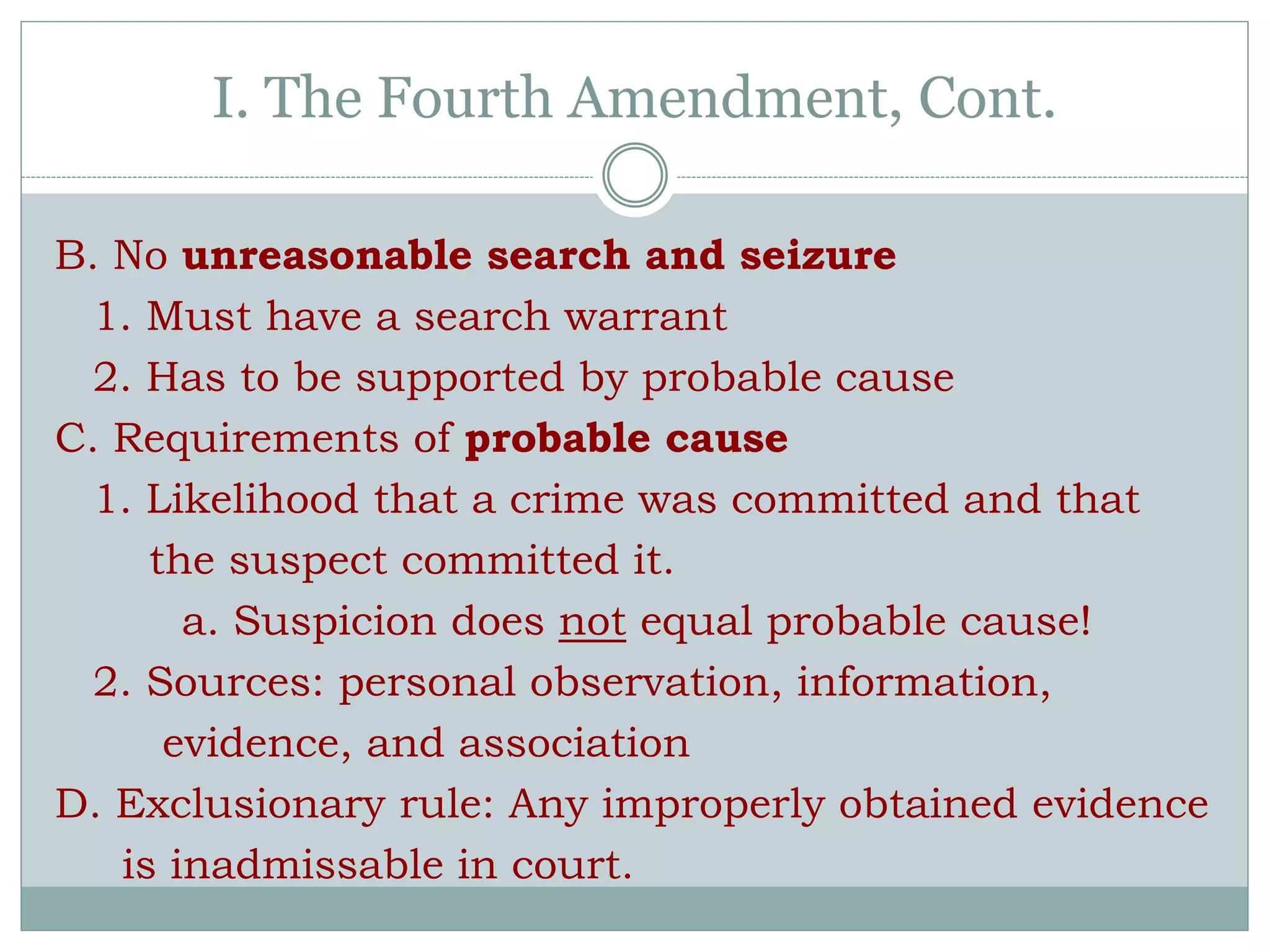 B. No unreasonable search and seizure
1. Must have a search warrant
2. Has to be supported by probable cause
C. Requirements of probable cause
1. Likelihood that a crime was committed and that
the suspect committed it.
a. Suspicion does not equal probable cause!
2. Sources: personal observation, information,
evidence, and association
D. Exclusionary rule: Any improperly obtained evidence
is inadmissable in court.
I. The Fourth Amendment, Cont.
 