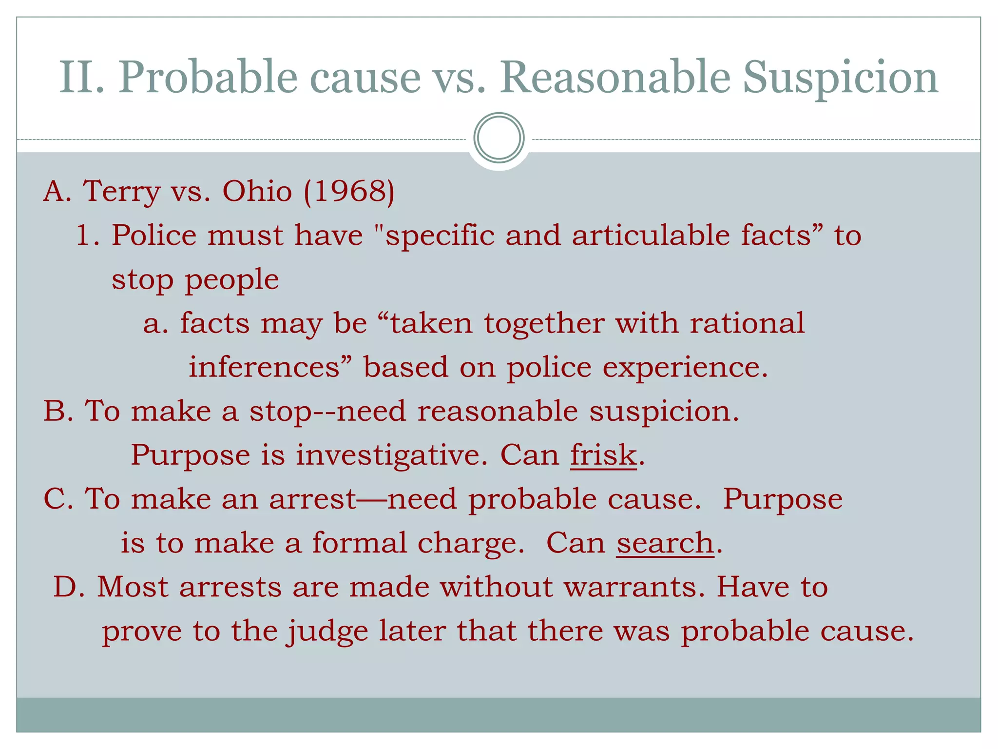 II. Probable cause vs. Reasonable Suspicion
A. Terry vs. Ohio (1968)
1. Police must have "specific and articulable facts” to
stop people
a. facts may be “taken together with rational
inferences” based on police experience.
B. To make a stop--need reasonable suspicion.
Purpose is investigative. Can frisk.
C. To make an arrest—need probable cause. Purpose
is to make a formal charge. Can search.
D. Most arrests are made without warrants. Have to
prove to the judge later that there was probable cause.
 