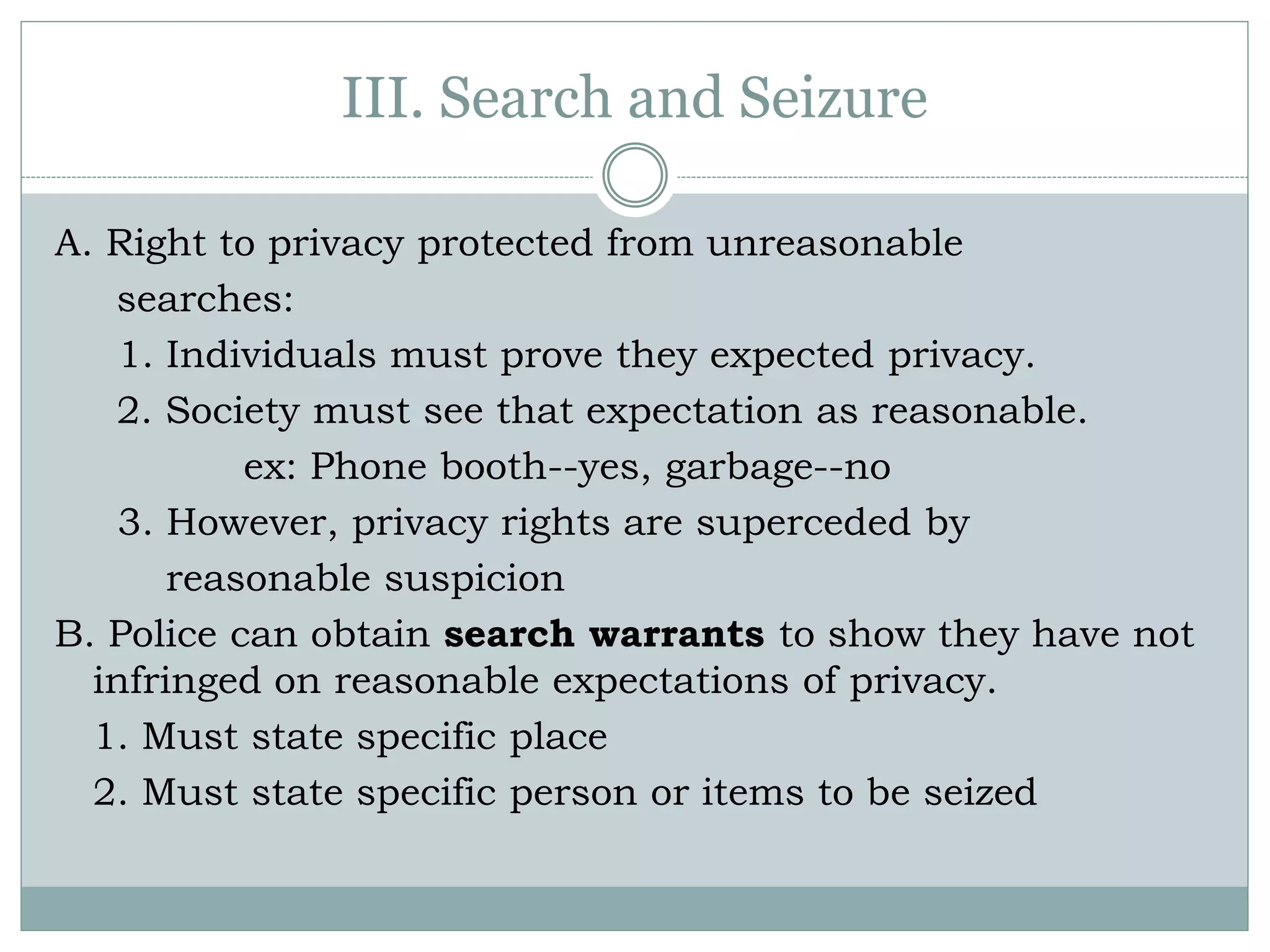 III. Search and Seizure
A. Right to privacy protected from unreasonable
searches:
1. Individuals must prove they expected privacy.
2. Society must see that expectation as reasonable.
ex: Phone booth--yes, garbage--no
3. However, privacy rights are superceded by
reasonable suspicion
B. Police can obtain search warrants to show they have not
infringed on reasonable expectations of privacy.
1. Must state specific place
2. Must state specific person or items to be seized
 