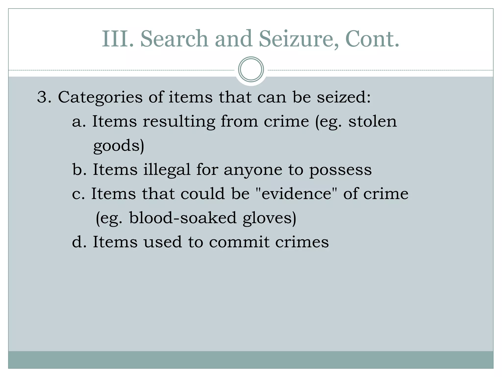 III. Search and Seizure, Cont.
3. Categories of items that can be seized:
a. Items resulting from crime (eg. stolen
goods)
b. Items illegal for anyone to possess
c. Items that could be "evidence" of crime
(eg. blood-soaked gloves)
d. Items used to commit crimes
 