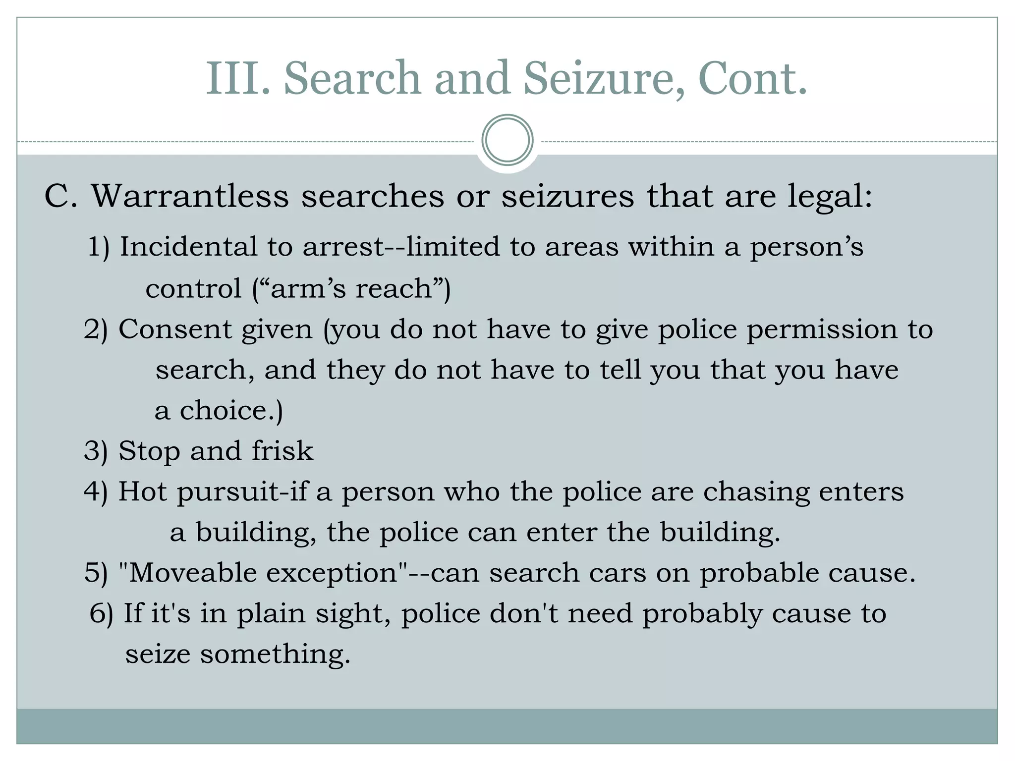 III. Search and Seizure, Cont.
C. Warrantless searches or seizures that are legal:
1) Incidental to arrest--limited to areas within a person’s
control (“arm’s reach”)
2) Consent given (you do not have to give police permission to
search, and they do not have to tell you that you have
a choice.)
3) Stop and frisk
4) Hot pursuit-if a person who the police are chasing enters
a building, the police can enter the building.
5) "Moveable exception"--can search cars on probable cause.
6) If it's in plain sight, police don't need probably cause to
seize something.
 
