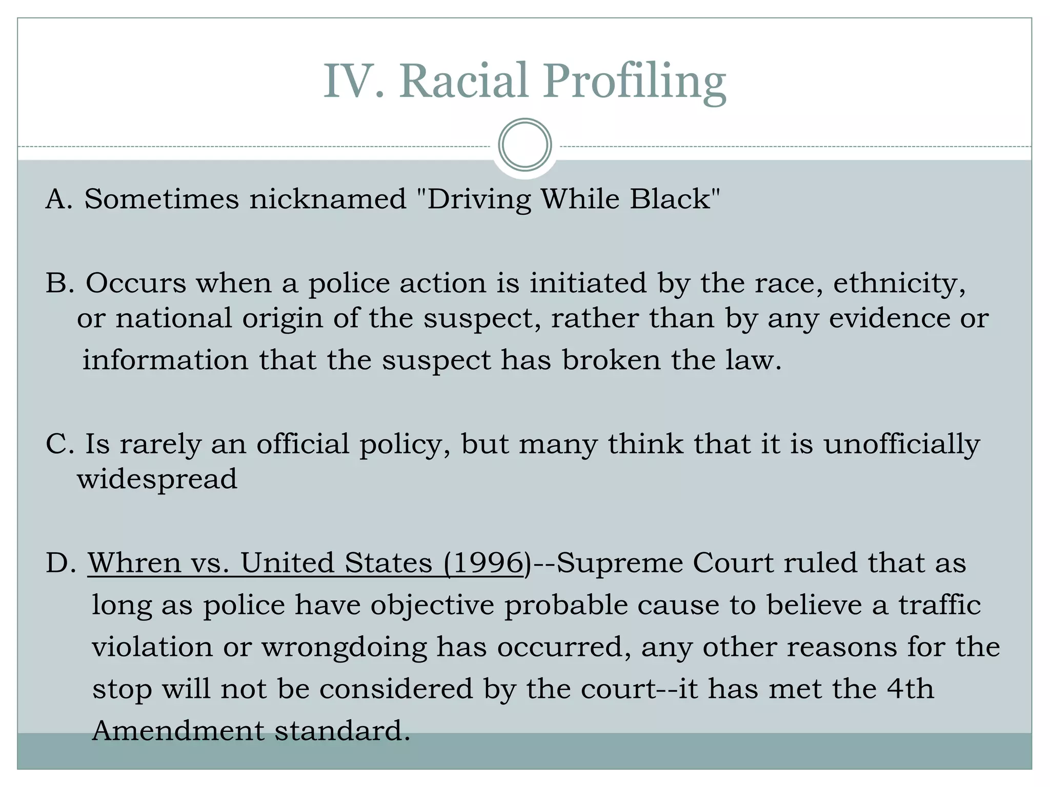 IV. Racial Profiling
A. Sometimes nicknamed "Driving While Black"
B. Occurs when a police action is initiated by the race, ethnicity,
or national origin of the suspect, rather than by any evidence or
information that the suspect has broken the law.
C. Is rarely an official policy, but many think that it is unofficially
widespread
D. Whren vs. United States (1996)--Supreme Court ruled that as
long as police have objective probable cause to believe a traffic
violation or wrongdoing has occurred, any other reasons for the
stop will not be considered by the court--it has met the 4th
Amendment standard.
 