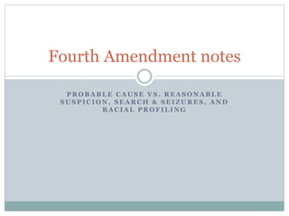 P R O B A B L E C A U S E V S . R E A S O N A B L E
S U S P I C I O N , S E A R C H & S E I Z U R E S , A N D
R A C I A L P R O F I L I N G
Fourth Amendment notes
 