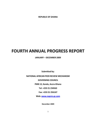 1
REPUBLIC OF GHANA
FOURTH ANNUAL PROGRESS REPORT
JANUARY – DECEMBER 2009
Submitted by:
NATIONAL AFRICAN PEER REVIEW MECHANISM
GOVERNING COUNCIL
PMB 13, Kanda, Accra-Ghana
Tel: +233 21 234563
Fax: +233 21 256167
Web: www.naprm-gc.com
December 2009
 