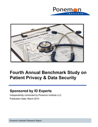  
	
  
	
  
	
  
	
  
Fourth Annual Benchmark Study on
Patient Privacy & Data Security
Ponemon Institute© Research Report
Sponsored by ID Experts
Independently conducted by Ponemon Institute LLC
Publication Date: March 2014
 