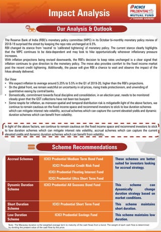 The Reserve Bank of India (RBI)’s monetary policy committee (MPC) in its October bi-monthly monetary policy review of
2018-19 surprised the street by keeping the repo rate unchanged at 6.5%.
RBI changed its stance from ‘neutral’ to ‘calibrated tightening’ of monetary policy. The current stance clearly highlights
that the MPC continues to be data-dependent and may look to hike opportunistically whenever inflationary pressure
increases.
With inflation projections being revised downwards, the RBI’s decision to keep rates unchanged is a clear signal that
inflation continues to give direction to the monetary policy. The move also provides comfort to the fixed income market
post the recent credit tightening. Additionally, the pause will give RBI a chance to wait and observe the impact of the
hikes already delivered.
Our View
• We expect inflation to average around 5.25% to 5.5% in the Q1 of 2019-20, higher than the RBI’s projections.
• On the global front, we remain watchful on uncertainty in oil prices, rising trade protectionism, and unwinding of
quantitative easing by central banks.
• Domestically, commitment towards fiscal discipline and consolidation, in an election year, needs to be monitored
closely given that the GST collections have not been too buoyant
• Some respite for inflation, as monsoon spatial and temporal distribution risk is mitigatedIn light of the above factors, we
continue to remain cautious on the fixed income space and recommend investors to stick to low duration schemes
which can mitigate interest rate volatility, accrual schemes which can capture the current elevated yields and dynamic
duration schemes which can benefit from volatility.
In light of the above factors, we continue to remain cautious on the fixed income space and recommend investors to stick
to low duration schemes which can mitigate interest rate volatility, accrual schemes which can capture the current
elevated yields and dynamic duration schemes which can benefit from volatility.
Our Analysis & Outlook
Scheme Recommendations
Accrual Schemes ICICI Prudential Medium Term Bond Fund These schemes are better
suited for investors looking
for accrual strategy.
ICICI Prudential Credit Risk Fund
ICICI Prudential Floating Interest Fund
ICICI Prudential Ultra Short Term Fund
Dynamic Duration
Scheme
ICICI Prudential All Seasons Bond Fund This scheme can
dynamically change
duration strategy based on
market conditions.
Short Duration
Scheme
ICICI Prudential Short Term Fund This scheme maintains
short duration.
Low Duration
Scheme
ICICI Prudential Savings Fund This scheme maintains low
duration.
Impact Analysis
Note: The Macaulay duration is the weighted average term to maturity of the cash flows from a bond. The weight of each cash flow is determined
by dividing the present value of the cash flow by the price.
 