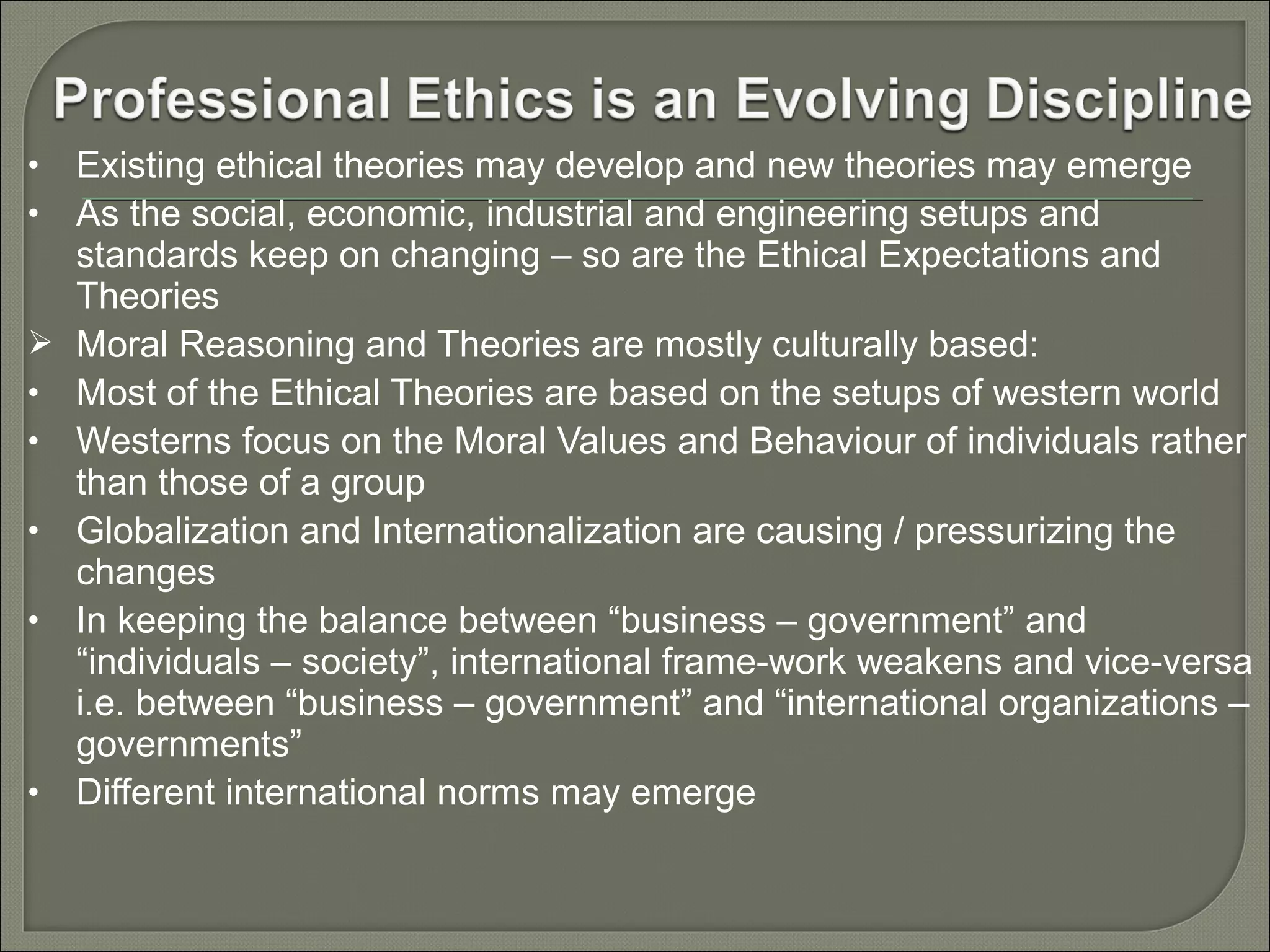 •
•


•
•
•
•

•

Existing ethical theories may develop and new theories may emerge
As the social, economic, industrial and engineering setups and
standards keep on changing – so are the Ethical Expectations and
Theories
Moral Reasoning and Theories are mostly culturally based:
Most of the Ethical Theories are based on the setups of western world
Westerns focus on the Moral Values and Behaviour of individuals rather
than those of a group
Globalization and Internationalization are causing / pressurizing the
changes
In keeping the balance between “business – government” and
“individuals – society”, international frame-work weakens and vice-versa
i.e. between “business – government” and “international organizations –
governments”
Different international norms may emerge

 