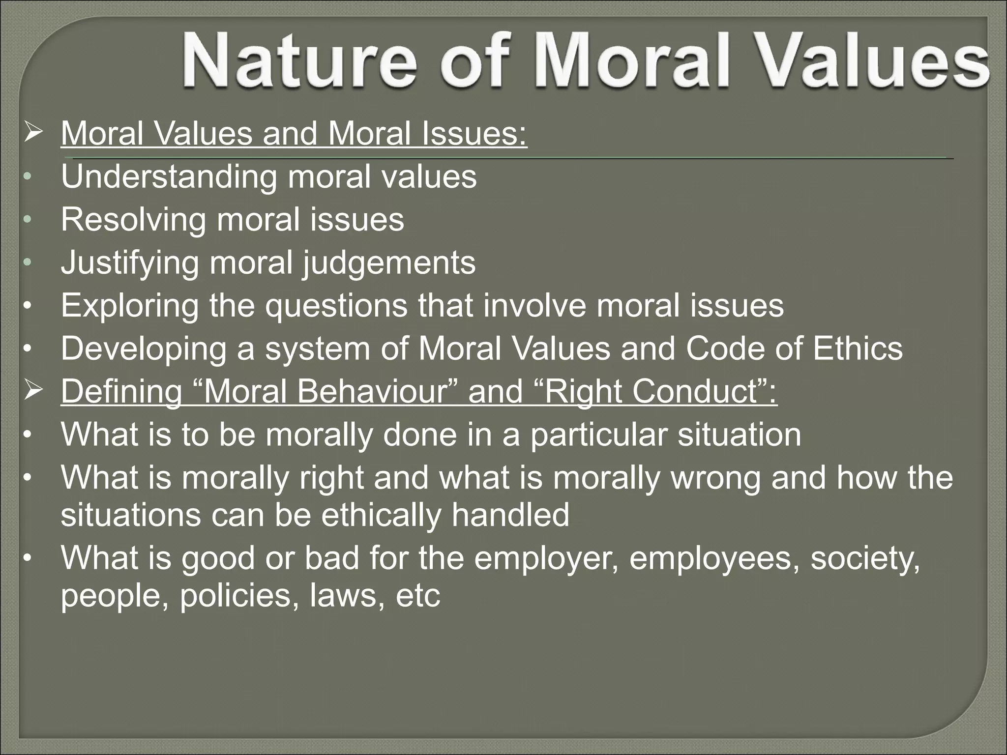 Moral Values and Moral Issues:
Understanding moral values
Resolving moral issues
Justifying moral judgements
Exploring the questions that involve moral issues
Developing a system of Moral Values and Code of Ethics
Defining “Moral Behaviour” and “Right Conduct”:
What is to be morally done in a particular situation
What is morally right and what is morally wrong and how the
situations can be ethically handled
• What is good or bad for the employer, employees, society,
people, policies, laws, etc

•
•
•
•
•

•
•

 