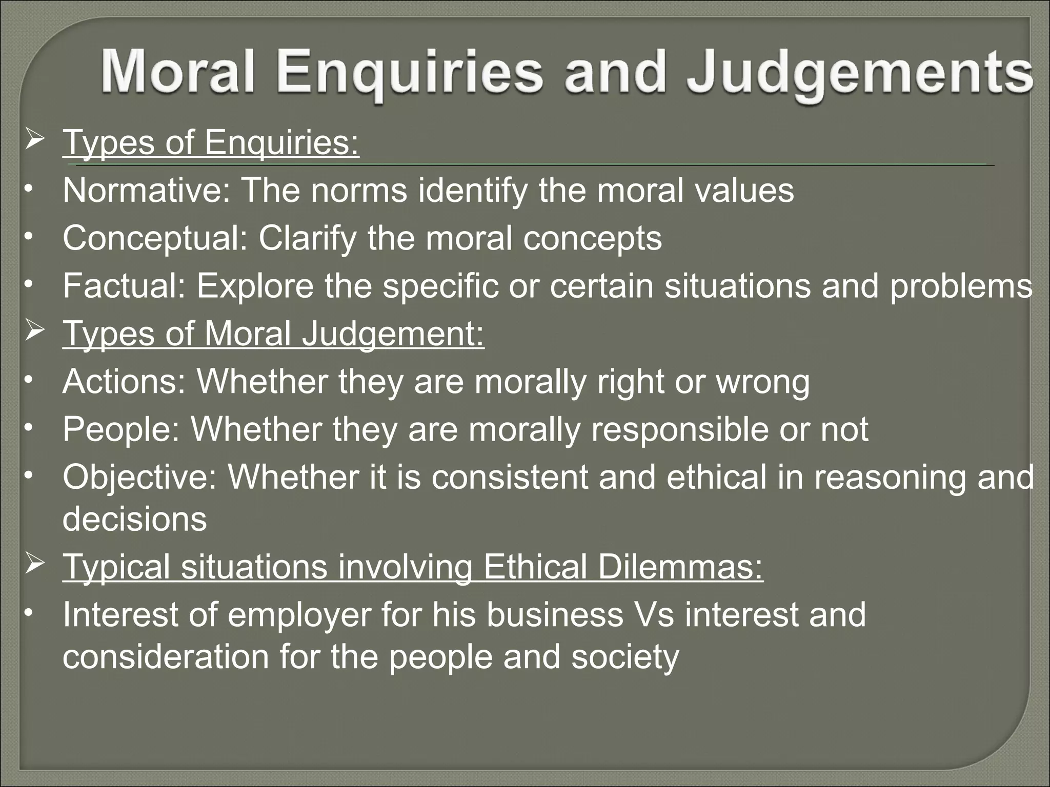  Types of Enquiries:
• Normative: The norms identify the moral values
• Conceptual: Clarify the moral concepts
• Factual: Explore the specific or certain situations and problems
 Types of Moral Judgement:
• Actions: Whether they are morally right or wrong
• People: Whether they are morally responsible or not
• Objective: Whether it is consistent and ethical in reasoning and

decisions
 Typical situations involving Ethical Dilemmas:
• Interest of employer for his business Vs interest and
consideration for the people and society

 
