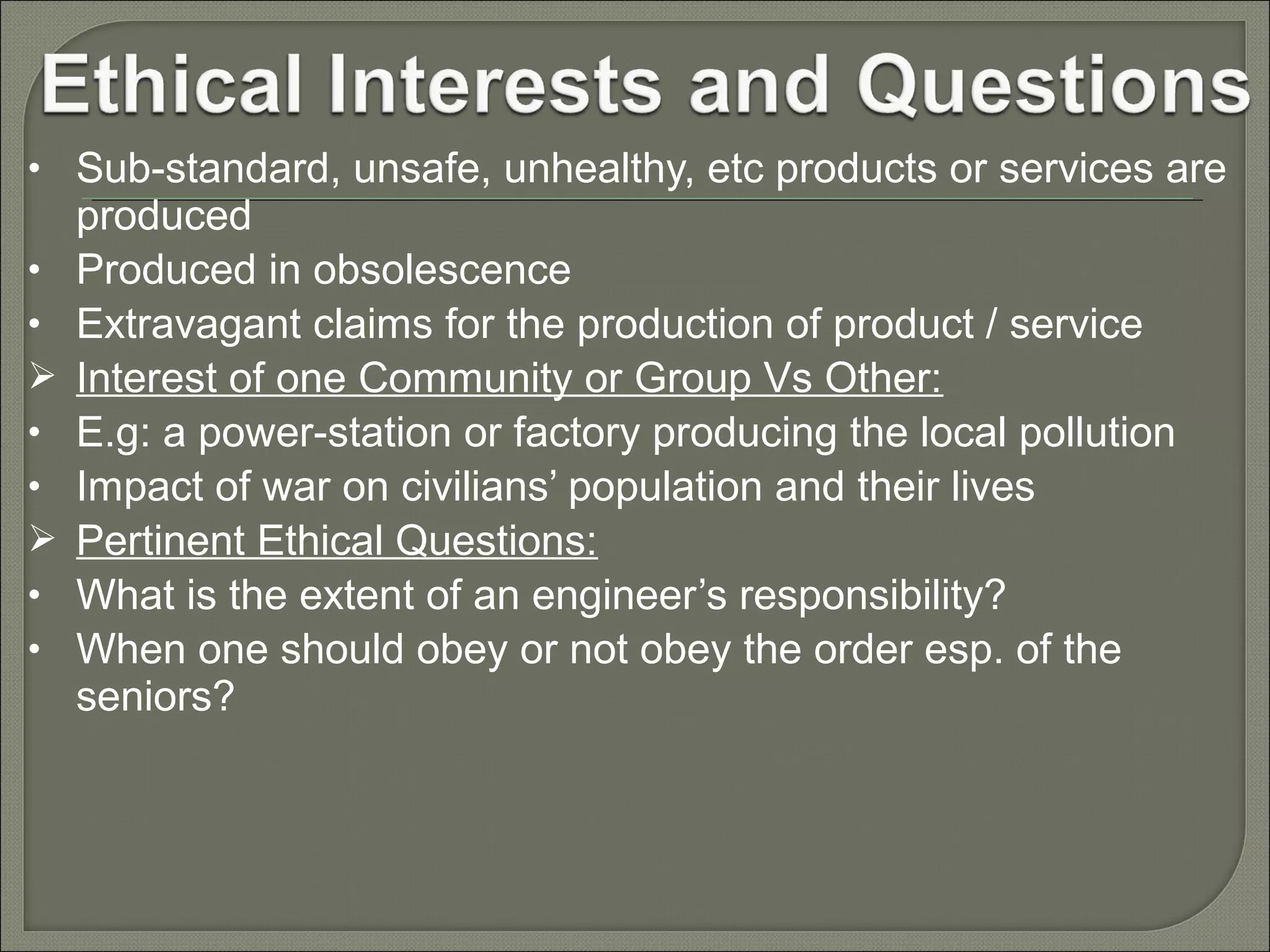 • Sub-standard, unsafe, unhealthy, etc products or services are
•
•

•
•

•
•

produced
Produced in obsolescence
Extravagant claims for the production of product / service
Interest of one Community or Group Vs Other:
E.g: a power-station or factory producing the local pollution
Impact of war on civilians’ population and their lives
Pertinent Ethical Questions:
What is the extent of an engineer’s responsibility?
When one should obey or not obey the order esp. of the
seniors?

 
