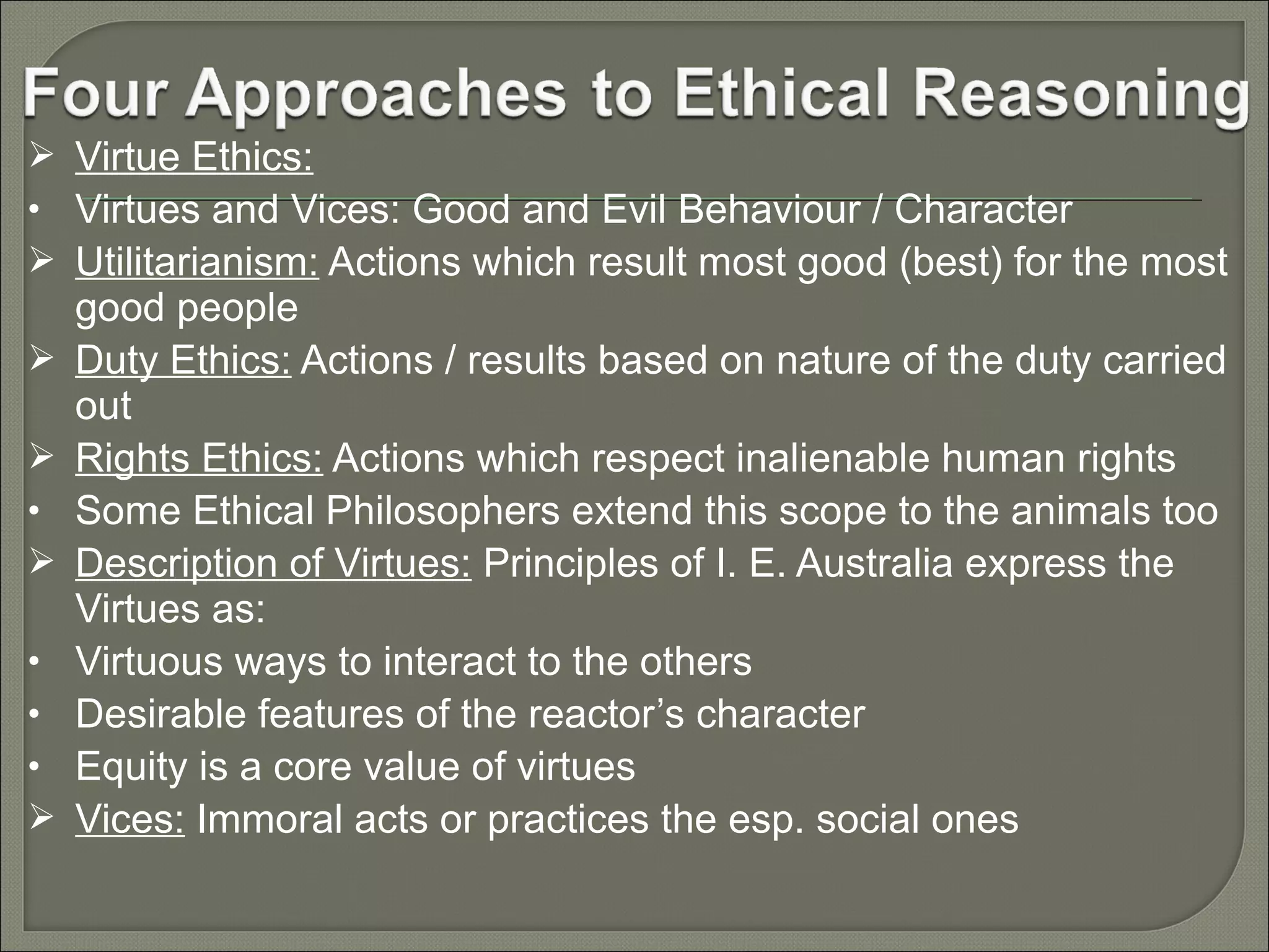  Virtue Ethics:
• Virtues and Vices: Good and Evil Behaviour / Character
 Utilitarianism: Actions which result most good (best) for the most


•

•
•
•


good people
Duty Ethics: Actions / results based on nature of the duty carried
out
Rights Ethics: Actions which respect inalienable human rights
Some Ethical Philosophers extend this scope to the animals too
Description of Virtues: Principles of I. E. Australia express the
Virtues as:
Virtuous ways to interact to the others
Desirable features of the reactor’s character
Equity is a core value of virtues
Vices: Immoral acts or practices the esp. social ones

 