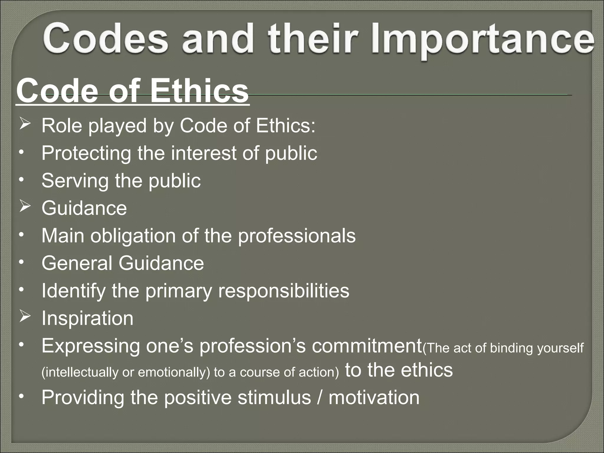 Code of Ethics
 Role played by Code of Ethics:
• Protecting the interest of public
• Serving the public
 Guidance
• Main obligation of the professionals
• General Guidance
• Identify the primary responsibilities
 Inspiration
• Expressing one’s profession’s commitment(The act of binding yourself

to the ethics
• Providing the positive stimulus / motivation
(intellectually or emotionally) to a course of action)

 