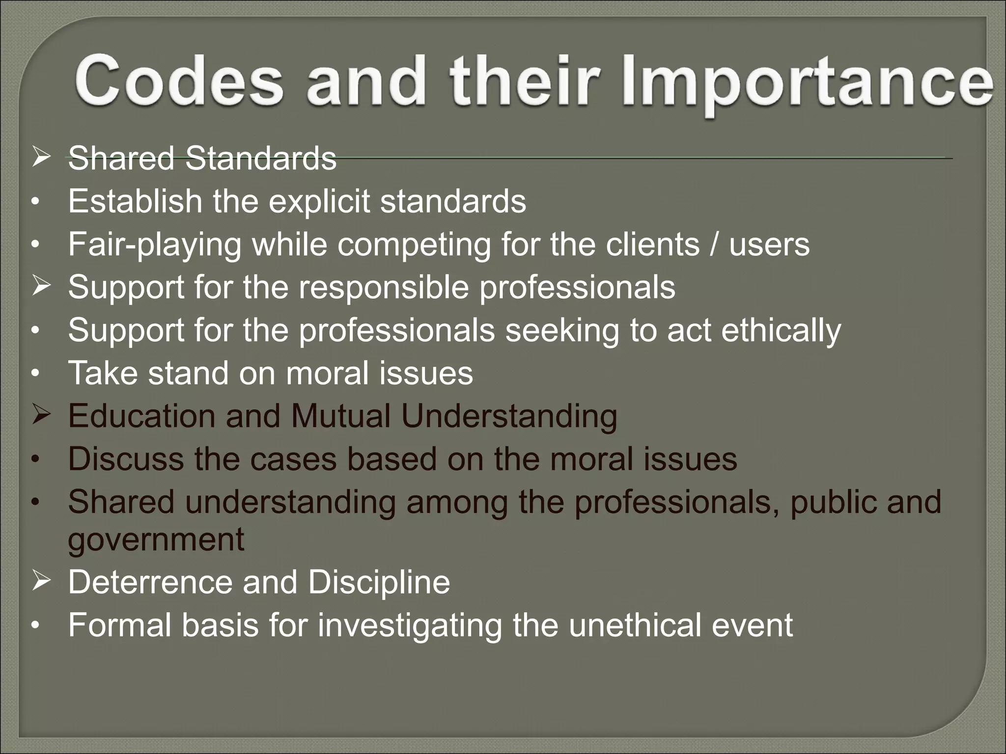 Shared Standards
Establish the explicit standards
Fair-playing while competing for the clients / users
Support for the responsible professionals
Support for the professionals seeking to act ethically
Take stand on moral issues
Education and Mutual Understanding
Discuss the cases based on the moral issues
Shared understanding among the professionals, public and
government
 Deterrence and Discipline
• Formal basis for investigating the unethical event

•
•

•
•

•
•

 