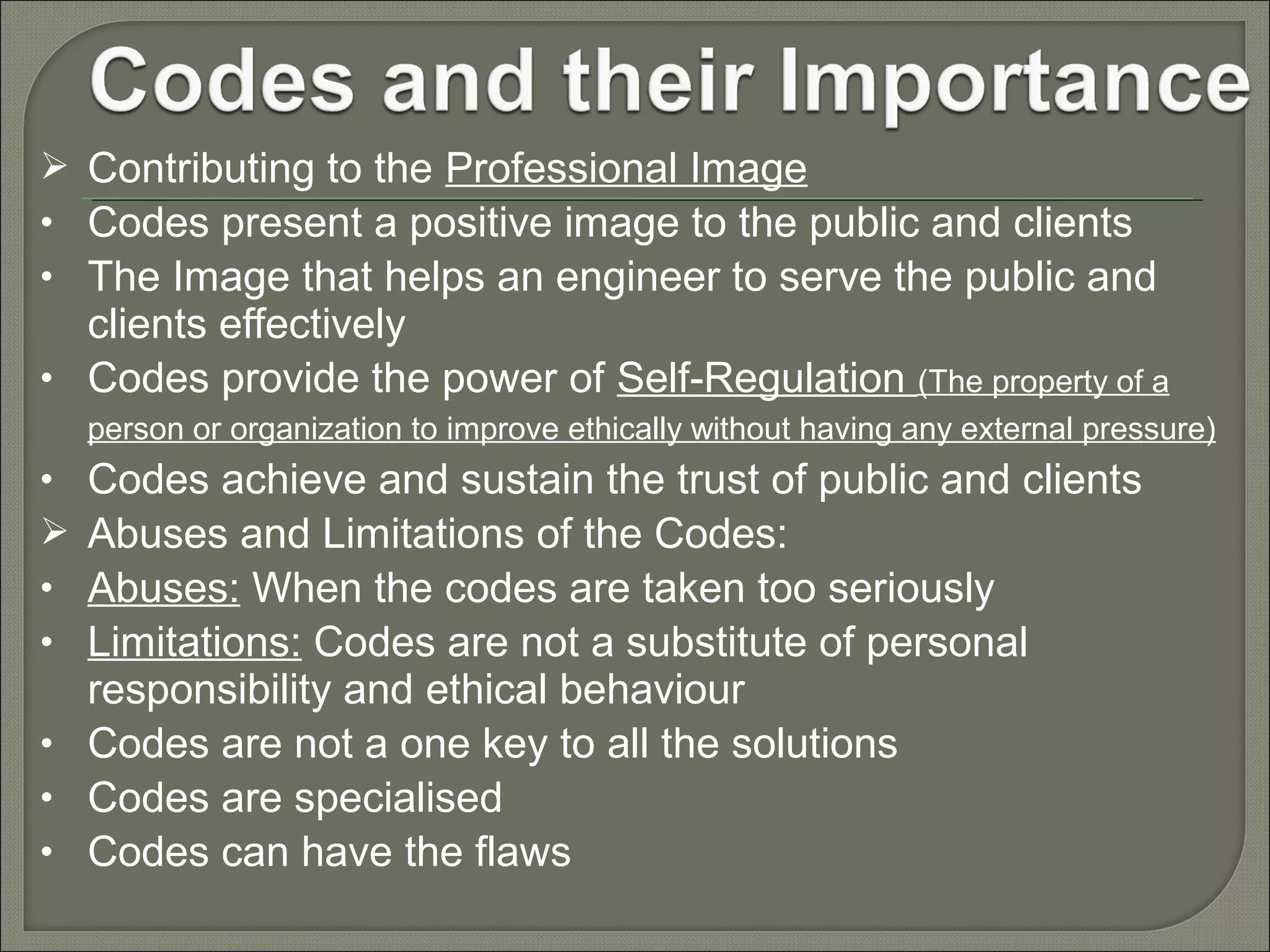  Contributing to the Professional Image
• Codes present a positive image to the public and clients
• The Image that helps an engineer to serve the public and

clients effectively
• Codes provide the power of Self-Regulation (The property of a
person or organization to improve ethically without having any external pressure)

Codes achieve and sustain the trust of public and clients
Abuses and Limitations of the Codes:
Abuses: When the codes are taken too seriously
Limitations: Codes are not a substitute of personal
responsibility and ethical behaviour
• Codes are not a one key to all the solutions
• Codes are specialised
• Codes can have the flaws
•

•
•

 