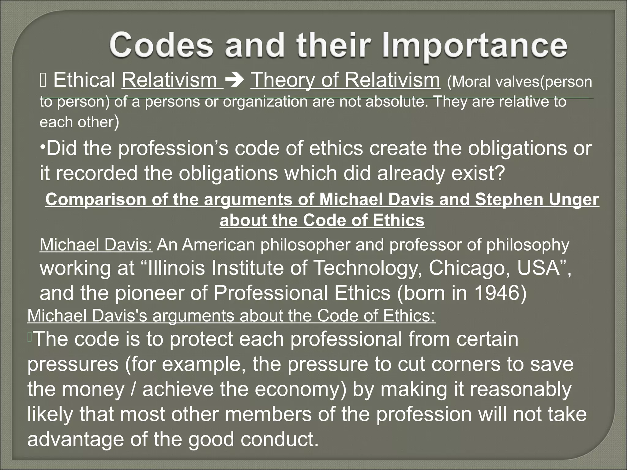  Ethical Relativism  Theory of Relativism (Moral valves(person
to person) of a persons or organization are not absolute. They are relative to
each other)

•Did the profession’s code of ethics create the obligations or

it recorded the obligations which did already exist?
Comparison of the arguments of Michael Davis and Stephen Unger
about the Code of Ethics
Michael Davis: An American philosopher and professor of philosophy

working at “Illinois Institute of Technology, Chicago, USA”,
and the pioneer of Professional Ethics (born in 1946)
Michael Davis's arguments about the Code of Ethics:
The

code is to protect each professional from certain
pressures (for example, the pressure to cut corners to save
the money / achieve the economy) by making it reasonably
likely that most other members of the profession will not take
advantage of the good conduct.

 