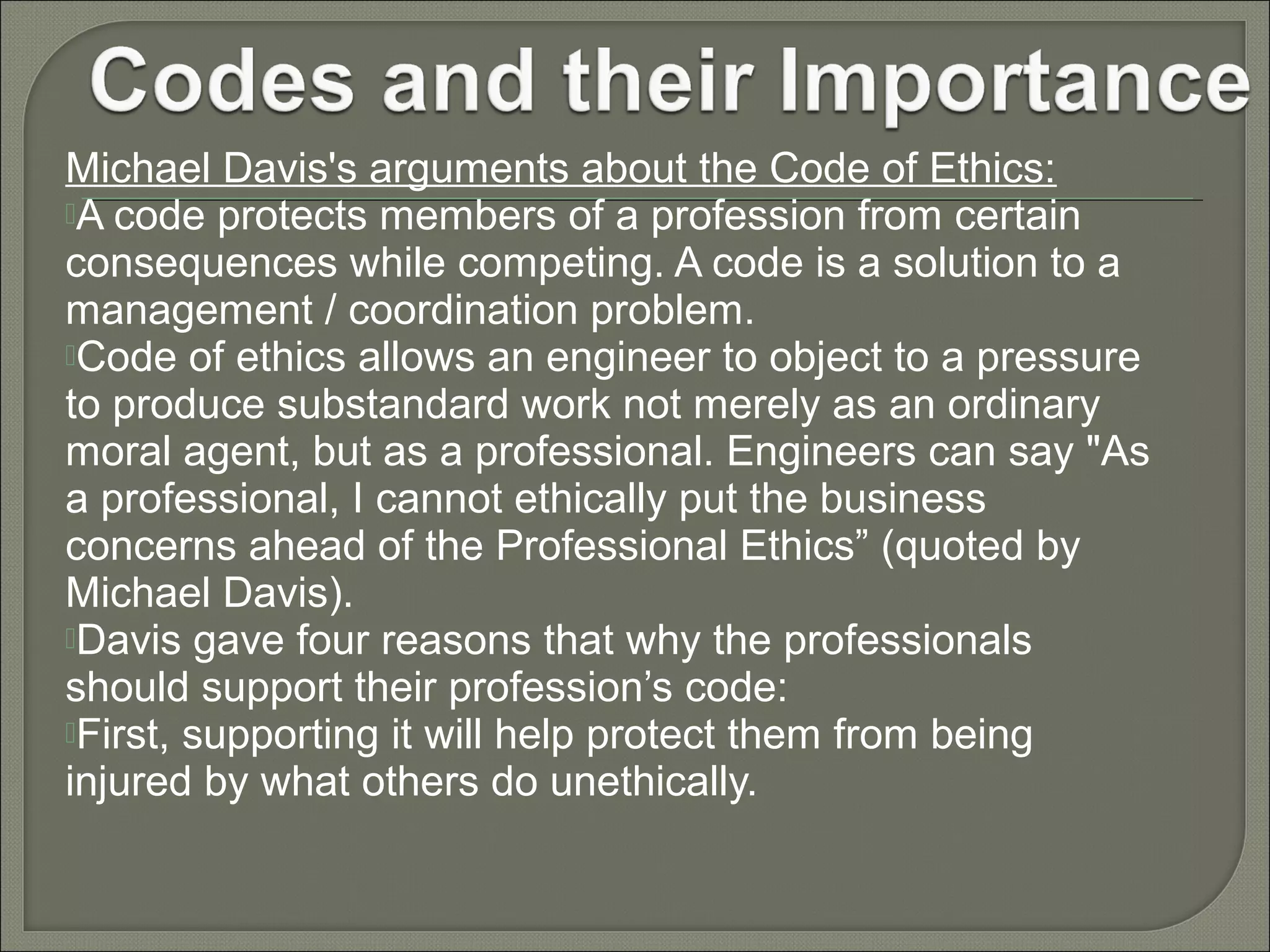 Michael Davis's arguments about the Code of Ethics:
A code protects members of a profession from certain
consequences while competing. A code is a solution to a
management / coordination problem.
Code of ethics allows an engineer to object to a pressure
to produce substandard work not merely as an ordinary
moral agent, but as a professional. Engineers can say "As
a professional, I cannot ethically put the business
concerns ahead of the Professional Ethics” (quoted by
Michael Davis).
Davis gave four reasons that why the professionals
should support their profession’s code:
First, supporting it will help protect them from being
injured by what others do unethically.

 