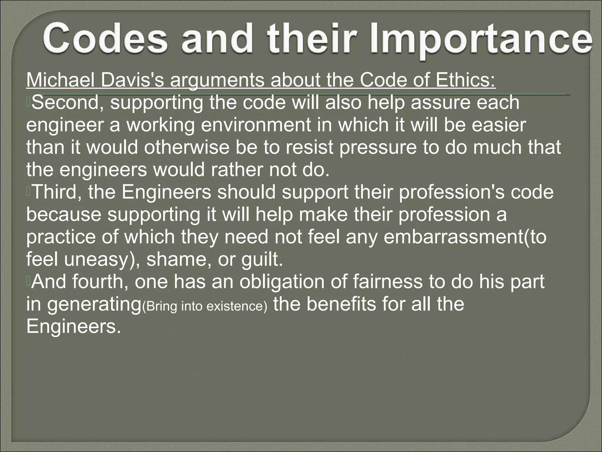 Michael Davis's arguments about the Code of Ethics:
Second, supporting the code will also help assure each
engineer a working environment in which it will be easier
than it would otherwise be to resist pressure to do much that
the engineers would rather not do.
Third, the Engineers should support their profession's code
because supporting it will help make their profession a
practice of which they need not feel any embarrassment(to
feel uneasy), shame, or guilt.
And fourth, one has an obligation of fairness to do his part
in generating(Bring into existence) the benefits for all the
Engineers.

 
