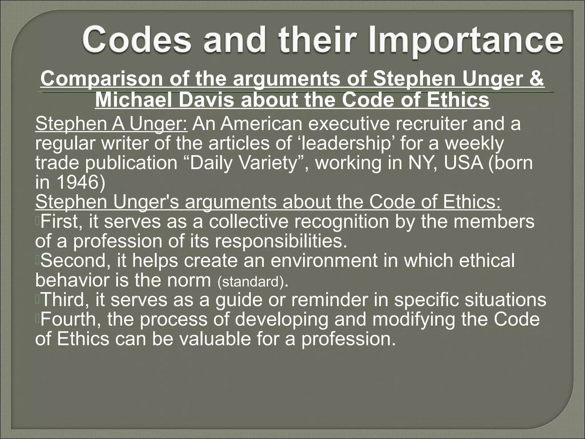 Comparison of the arguments of Stephen Unger &
Michael Davis about the Code of Ethics
Stephen A Unger: An American executive recruiter and a
regular writer of the articles of ‘leadership’ for a weekly
trade publication “Daily Variety”, working in NY, USA (born
in 1946)
Stephen Unger's arguments about the Code of Ethics:
First, it serves as a collective recognition by the members
of a profession of its responsibilities.
Second, it helps create an environment in which ethical
behavior is the norm (standard).
Third, it serves as a guide or reminder in specific situations
Fourth, the process of developing and modifying the Code
of Ethics can be valuable for a profession.

 
