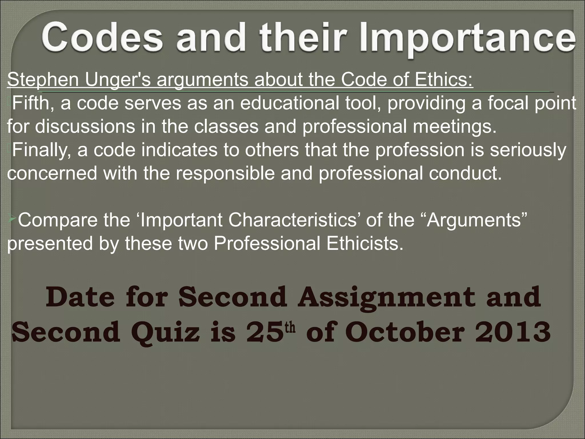 Stephen Unger's arguments about the Code of Ethics:
Fifth, a code serves as an educational tool, providing a focal point
for discussions in the classes and professional meetings.
Finally, a code indicates to others that the profession is seriously
concerned with the responsible and professional conduct.
Compare

the ‘Important Characteristics’ of the “Arguments”
presented by these two Professional Ethicists.

Date for Second Assignment and
Second Quiz is 25th of October 2013

 