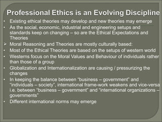 •
•


•
•
•
•

•

Existing ethical theories may develop and new theories may emerge
As the social, economic, industrial and engineering setups and
standards keep on changing – so are the Ethical Expectations and
Theories
Moral Reasoning and Theories are mostly culturally based:
Most of the Ethical Theories are based on the setups of western world
Westerns focus on the Moral Values and Behaviour of individuals rather
than those of a group
Globalization and Internationalization are causing / pressurizing the
changes
In keeping the balance between “business – government” and
“individuals – society”, international frame-work weakens and vice-versa
i.e. between “business – government” and “international organizations –
governments”
Different international norms may emerge

 