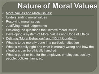 Moral Values and Moral Issues:
Understanding moral values
Resolving moral issues
Justifying moral judgements
Exploring the questions that involve moral issues
Developing a system of Moral Values and Code of Ethics
Defining “Moral Behaviour” and “Right Conduct”:
What is to be morally done in a particular situation
What is morally right and what is morally wrong and how the
situations can be ethically handled
• What is good or bad for the employer, employees, society,
people, policies, laws, etc

•
•
•
•
•

•
•

 