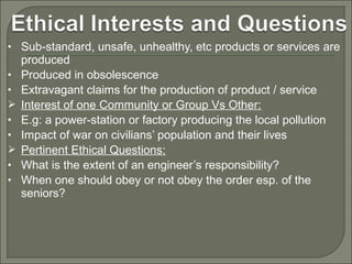 • Sub-standard, unsafe, unhealthy, etc products or services are
•
•

•
•

•
•

produced
Produced in obsolescence
Extravagant claims for the production of product / service
Interest of one Community or Group Vs Other:
E.g: a power-station or factory producing the local pollution
Impact of war on civilians’ population and their lives
Pertinent Ethical Questions:
What is the extent of an engineer’s responsibility?
When one should obey or not obey the order esp. of the
seniors?

 