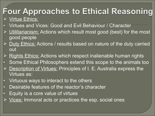  Virtue Ethics:
• Virtues and Vices: Good and Evil Behaviour / Character
 Utilitarianism: Actions which result most good (best) for the most


•

•
•
•


good people
Duty Ethics: Actions / results based on nature of the duty carried
out
Rights Ethics: Actions which respect inalienable human rights
Some Ethical Philosophers extend this scope to the animals too
Description of Virtues: Principles of I. E. Australia express the
Virtues as:
Virtuous ways to interact to the others
Desirable features of the reactor’s character
Equity is a core value of virtues
Vices: Immoral acts or practices the esp. social ones

 