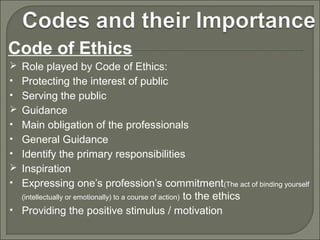 Code of Ethics
 Role played by Code of Ethics:
• Protecting the interest of public
• Serving the public
 Guidance
• Main obligation of the professionals
• General Guidance
• Identify the primary responsibilities
 Inspiration
• Expressing one’s profession’s commitment(The act of binding yourself

to the ethics
• Providing the positive stimulus / motivation
(intellectually or emotionally) to a course of action)

 