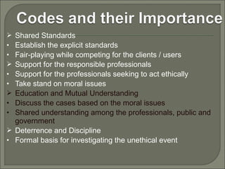 Shared Standards
Establish the explicit standards
Fair-playing while competing for the clients / users
Support for the responsible professionals
Support for the professionals seeking to act ethically
Take stand on moral issues
Education and Mutual Understanding
Discuss the cases based on the moral issues
Shared understanding among the professionals, public and
government
 Deterrence and Discipline
• Formal basis for investigating the unethical event

•
•

•
•

•
•

 