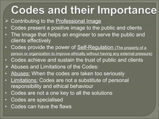  Contributing to the Professional Image
• Codes present a positive image to the public and clients
• The Image that helps an engineer to serve the public and

clients effectively
• Codes provide the power of Self-Regulation (The property of a
person or organization to improve ethically without having any external pressure)

Codes achieve and sustain the trust of public and clients
Abuses and Limitations of the Codes:
Abuses: When the codes are taken too seriously
Limitations: Codes are not a substitute of personal
responsibility and ethical behaviour
• Codes are not a one key to all the solutions
• Codes are specialised
• Codes can have the flaws
•

•
•

 