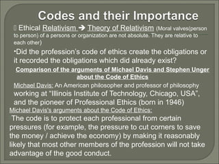  Ethical Relativism  Theory of Relativism (Moral valves(person
to person) of a persons or organization are not absolute. They are relative to
each other)

•Did the profession’s code of ethics create the obligations or

it recorded the obligations which did already exist?
Comparison of the arguments of Michael Davis and Stephen Unger
about the Code of Ethics
Michael Davis: An American philosopher and professor of philosophy

working at “Illinois Institute of Technology, Chicago, USA”,
and the pioneer of Professional Ethics (born in 1946)
Michael Davis's arguments about the Code of Ethics:
The

code is to protect each professional from certain
pressures (for example, the pressure to cut corners to save
the money / achieve the economy) by making it reasonably
likely that most other members of the profession will not take
advantage of the good conduct.

 