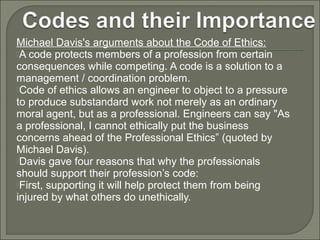 Michael Davis's arguments about the Code of Ethics:
A code protects members of a profession from certain
consequences while competing. A code is a solution to a
management / coordination problem.
Code of ethics allows an engineer to object to a pressure
to produce substandard work not merely as an ordinary
moral agent, but as a professional. Engineers can say "As
a professional, I cannot ethically put the business
concerns ahead of the Professional Ethics” (quoted by
Michael Davis).
Davis gave four reasons that why the professionals
should support their profession’s code:
First, supporting it will help protect them from being
injured by what others do unethically.

 
