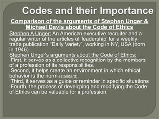 Comparison of the arguments of Stephen Unger &
Michael Davis about the Code of Ethics
Stephen A Unger: An American executive recruiter and a
regular writer of the articles of ‘leadership’ for a weekly
trade publication “Daily Variety”, working in NY, USA (born
in 1946)
Stephen Unger's arguments about the Code of Ethics:
First, it serves as a collective recognition by the members
of a profession of its responsibilities.
Second, it helps create an environment in which ethical
behavior is the norm (standard).
Third, it serves as a guide or reminder in specific situations
Fourth, the process of developing and modifying the Code
of Ethics can be valuable for a profession.

 