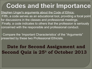 Stephen Unger's arguments about the Code of Ethics:
Fifth, a code serves as an educational tool, providing a focal point
for discussions in the classes and professional meetings.
Finally, a code indicates to others that the profession is seriously
concerned with the responsible and professional conduct.
Compare

the ‘Important Characteristics’ of the “Arguments”
presented by these two Professional Ethicists.

Date for Second Assignment and
Second Quiz is 25th of October 2013

 