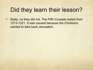 Did they learn their lesson?
Sadly, no they did not. The Fifth Crusade lasted from
1213-1221. It was caused because the Christians
wanted to take back Jerusalem.
 