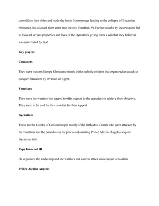 consolidate their ships and made the battle front stronger leading to the collapse of Byzantine
resistance that allowed them entre into the city (Jonathan, 9). Further attacks by the crusaders led
to loose of several properties and lives of the Byzantines giving them a win that they believed
was manifested by God.
Key players
Crusaders
They were western Europe Christians mainly of the catholic religion that organized an attack to
conquer Jerusalem by invasion of Egypt.
Venetians
They were the warriors that agreed to offer support to the crusaders to achieve their objective.
They were to be paid by the crusaders for their support
Byzantium
These are the Greeks of Constantinople mainly of the Orthodox Church who were attacked by
the venetians and the crusaders in the process of assisting Prince Alexius Angelos acquire
Byzantine title.
Pope Innocent III
He organized the leadership and the warriors that were to attack and conquer Jerusalem
Prince Alexius Angelos
 