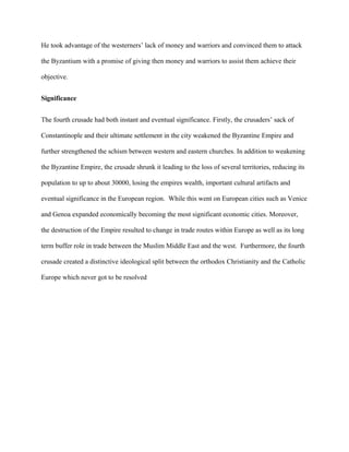 He took advantage of the westerners’ lack of money and warriors and convinced them to attack
the Byzantium with a promise of giving then money and warriors to assist them achieve their
objective.
Significance
The fourth crusade had both instant and eventual significance. Firstly, the crusaders’ sack of
Constantinople and their ultimate settlement in the city weakened the Byzantine Empire and
further strengthened the schism between western and eastern churches. In addition to weakening
the Byzantine Empire, the crusade shrunk it leading to the loss of several territories, reducing its
population to up to about 30000, losing the empires wealth, important cultural artifacts and
eventual significance in the European region. While this went on European cities such as Venice
and Genoa expanded economically becoming the most significant economic cities. Moreover,
the destruction of the Empire resulted to change in trade routes within Europe as well as its long
term buffer role in trade between the Muslim Middle East and the west. Furthermore, the fourth
crusade created a distinctive ideological split between the orthodox Christianity and the Catholic
Europe which never got to be resolved
 