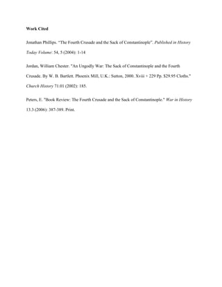 Work Cited
Jonathan Phillips. “The Fourth Crusade and the Sack of Constantinople”. Published in History
Today Volume: 54, 5 (2004): 1-14
Jordan, William Chester. "An Ungodly War: The Sack of Constantinople and the Fourth
Crusade. By W. B. Bartlett. Phoenix Mill, U.K.: Sutton, 2000. Xviii + 229 Pp. $29.95 Cloths."
Church History 71.01 (2002): 185.
Peters, E. "Book Review: The Fourth Crusade and the Sack of Constantinople." War in History
13.3 (2006): 387-389. Print.
 