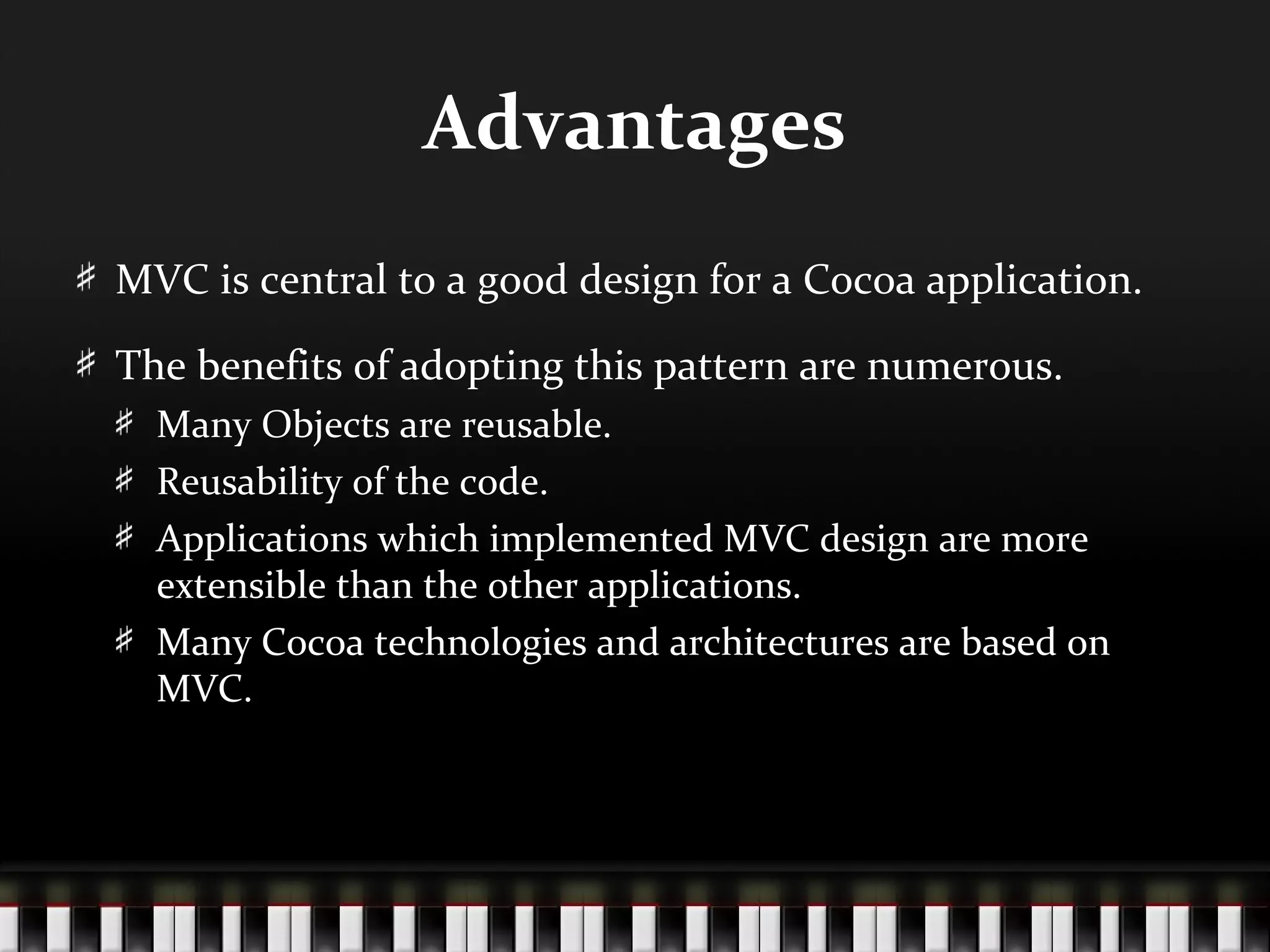 Advantages
MVC is central to a good design for a Cocoa application.

The benefits of adopting this pattern are numerous.
  Many Objects are reusable.
  Reusability of the code.
  Applications which implemented MVC design are more
  extensible than the other applications.
  Many Cocoa technologies and architectures are based on
  MVC.
 