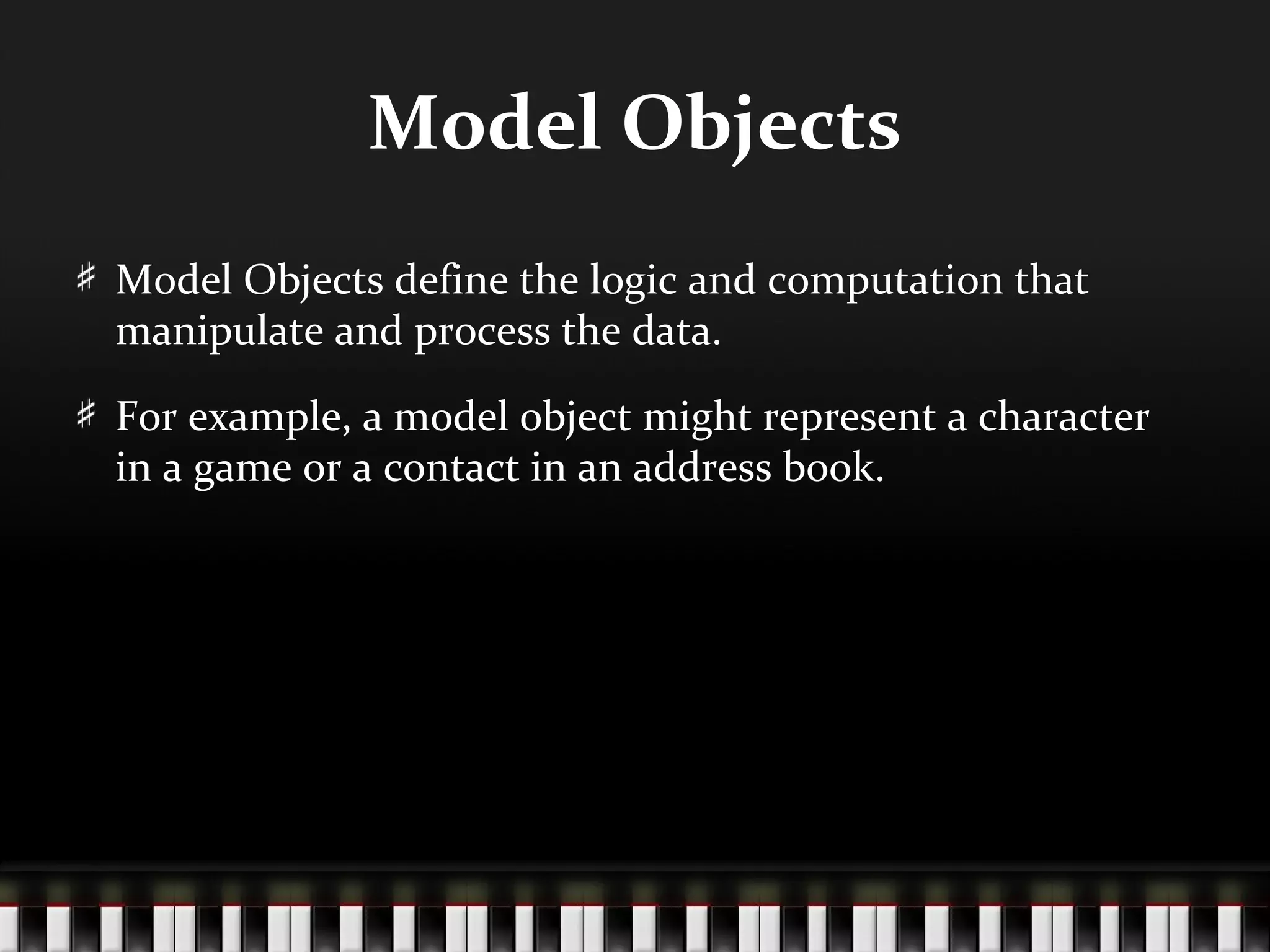 Model Objects
Model Objects define the logic and computation that
manipulate and process the data.

For example, a model object might represent a character
in a game or a contact in an address book.
 