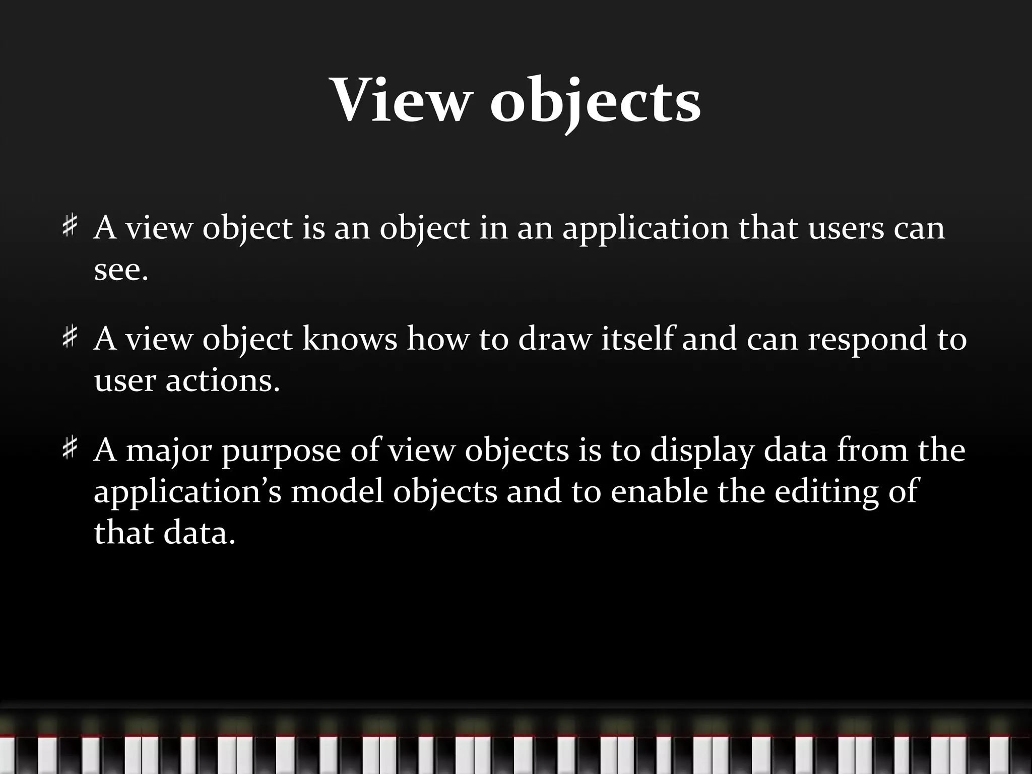 View objects
A view object is an object in an application that users can
see.

A view object knows how to draw itself and can respond to
user actions.

A major purpose of view objects is to display data from the
application’s model objects and to enable the editing of
that data.
 