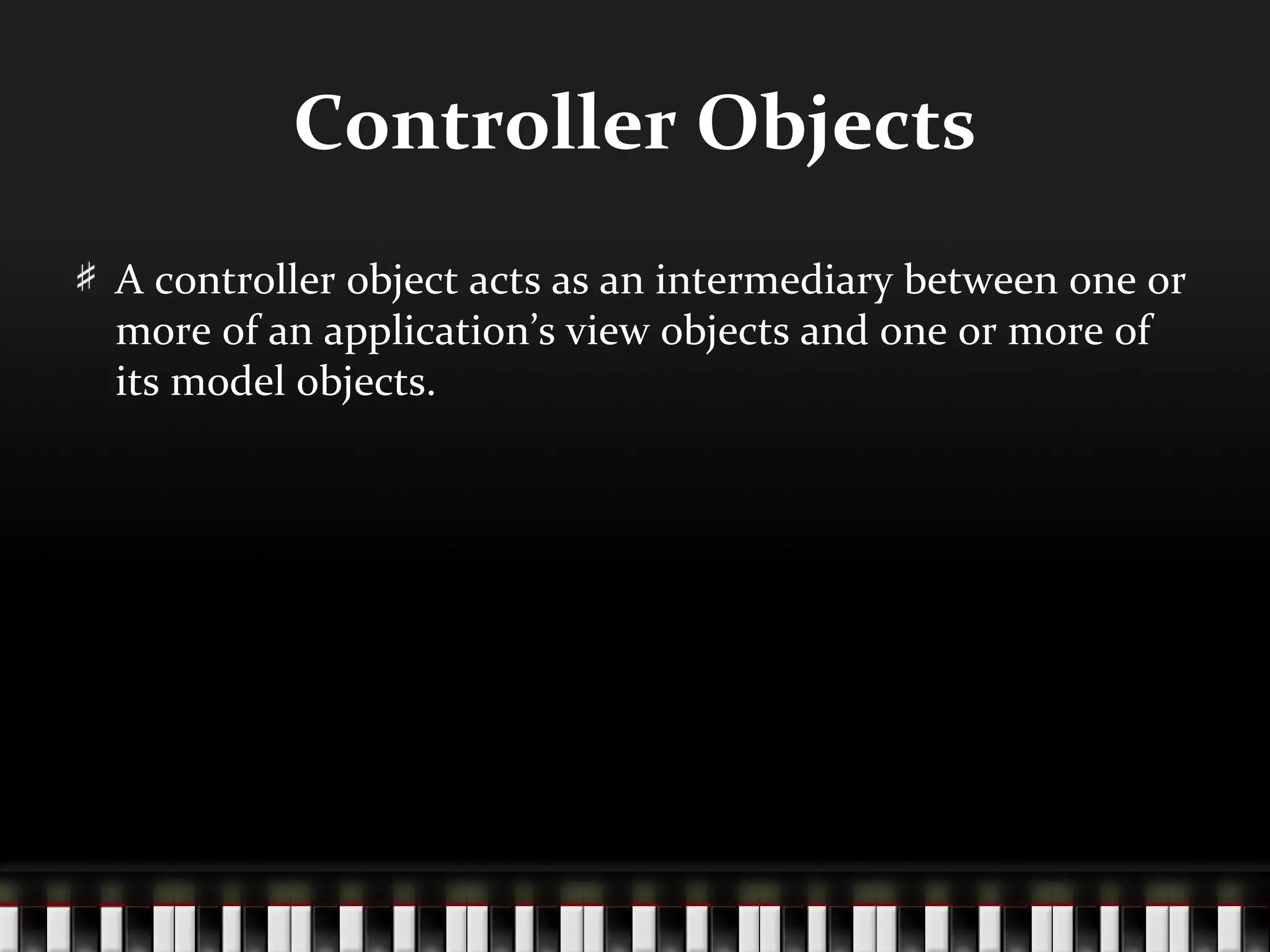 Controller Objects
A controller object acts as an intermediary between one or
more of an application’s view objects and one or more of
its model objects.
 