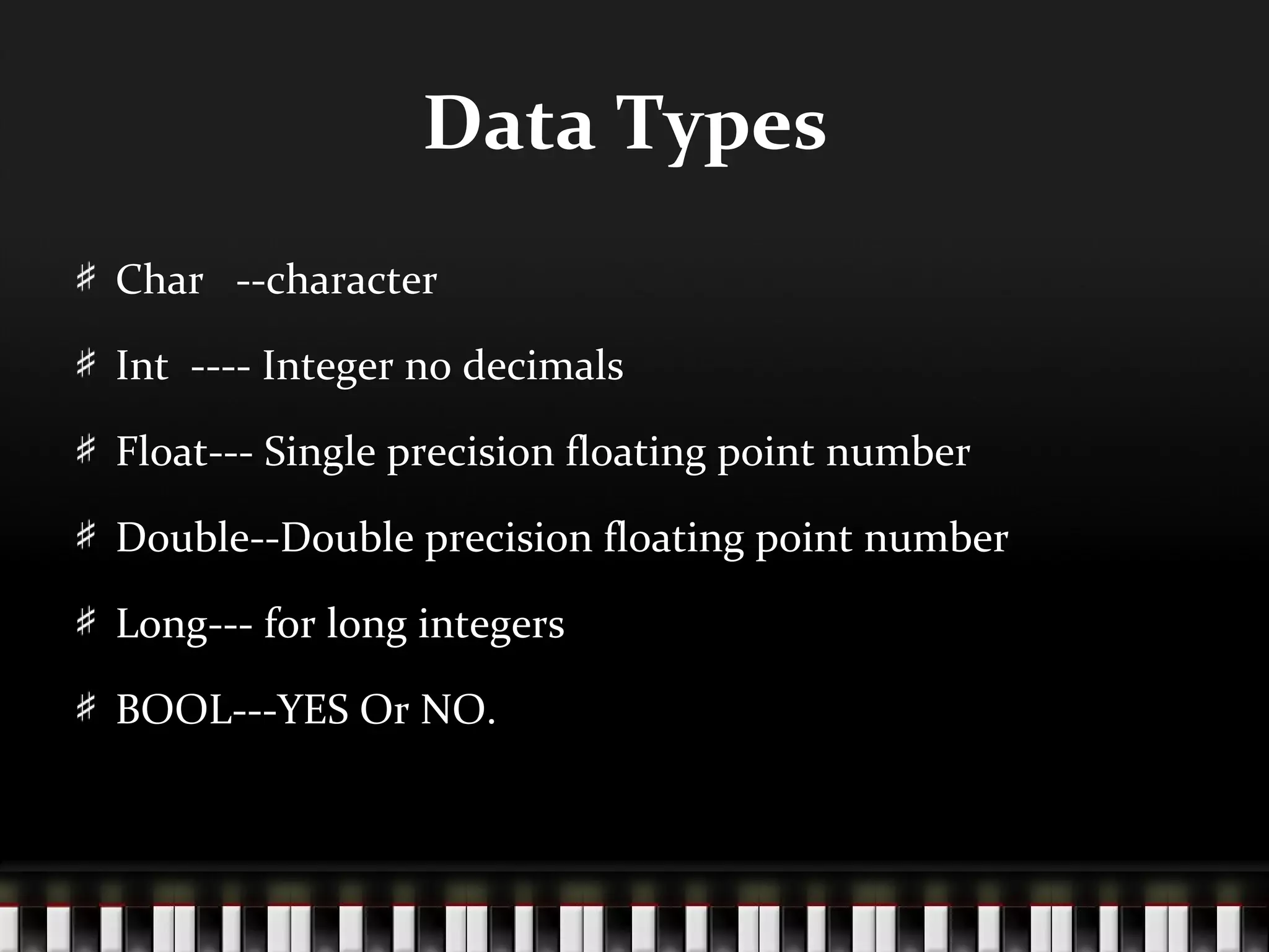 Data Types
Char --character

Int ---- Integer no decimals

Float--- Single precision floating point number

Double--Double precision floating point number

Long--- for long integers

BOOL---YES Or NO.
 
