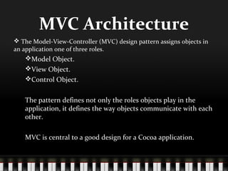MVC Architecture
 The Model-View-Controller (MVC) design pattern assigns objects in
an application one of three roles.
   Model Object.
   View Object.
   Control Object.


   The pattern defines not only the roles objects play in the
   application, it defines the way objects communicate with each
   other.

   MVC is central to a good design for a Cocoa application.
 